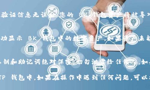 导入 BK 钱包到 TP 钱包的具体步骤通常较为简单，但为了确保您能够顺利完成操作，这里提供一份详细的指导。以下是您需要遵循的步骤。

### 步骤一：准备导入所需资料
在开始之前，确保您已准备好 BK 钱包的相关信息，包括：

1. **助记词（助记词是保护您资产的重要信息，请妥善保管，不要泄露给他人）**。
2. **私钥**（如果您选择使用私钥进行导入）。
3. 您的 TP 钱包应用，确保其已更新到最新版本。

### 步骤二：下载并打开 TP 钱包
如果您还没有安装 TP 钱包，请前往应用商店进行下载。安装完成后，打开 TP 钱包，并在主界面选择“导入钱包”或相关选项。

### 步骤三：选择导入方式
TP 钱包通常会提供多种导入方式，例如通过助记词、私钥或钱包文件进行导入。您可以根据自己的需求选择合适的方式。

1. **使用助记词导入**：
   - 在导入页面选择“助记词”选项，输入 BK 钱包的助记词。请确保您正确按顺序输入每个单词，并注意大小写。
   
2. **使用私钥导入**：
   - 如果您选择使用私钥，需在导入页面找到私钥选项，然后输入您的私钥。私钥通常是一串长字符串。

### 步骤四：完成导入
输入完相关信息后，点击“导入”或“确认”按钮。待系统验证信息无误后，您的 BK 钱包资产将被导入到 TP 钱包中。

### 步骤五：检查资产是否成功导入
导入完成后，可以在 TP 钱包的资产页面检查是否成功显示 BK 钱包中的数字资产。如果资产未能显示，请确认导入的信息无误，并尝试重新导入。

### 最后提示
在使用区块链钱包时，安全意识非常重要。确保您的私钥和助记词绝对保密，切勿泄露给任何人。如果您不慎泄露了这些信息，您的资产可能会受到威胁。

通过以上步骤，您应该能够顺利将 BK 钱包导入到 TP 钱包中。如果在操作中遇到任何问题，可以参考官方文档或寻求社区帮助。
